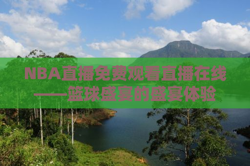 NBA直播免费观看直播在线——篮球盛宴的盛宴体验
